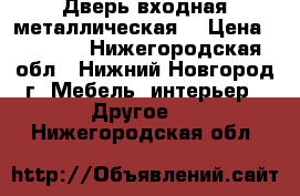 Дверь входная металлическая  › Цена ­ 6 500 - Нижегородская обл., Нижний Новгород г. Мебель, интерьер » Другое   . Нижегородская обл.